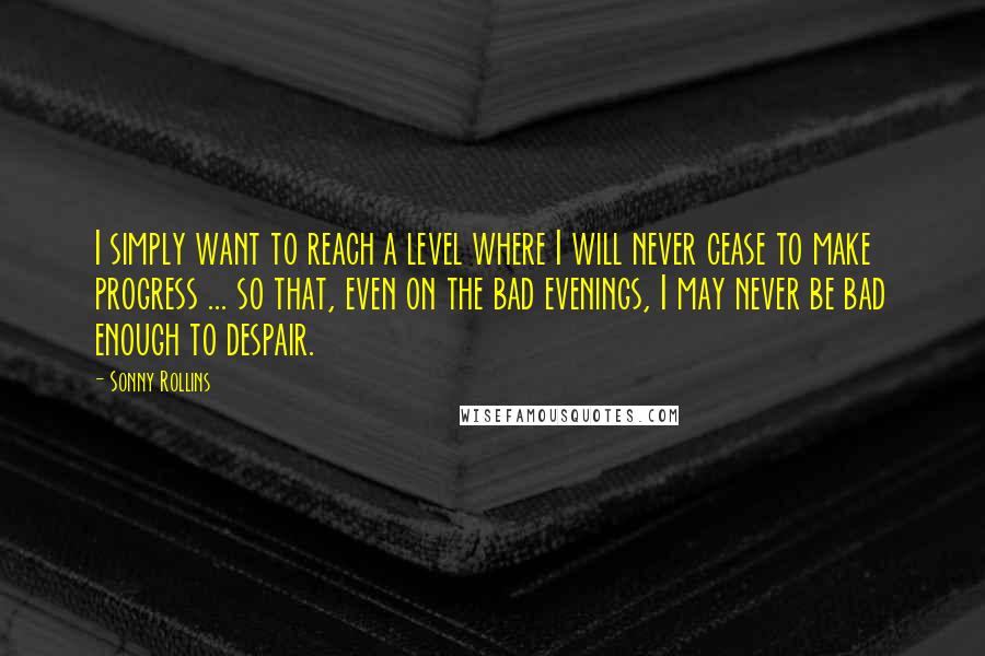 Sonny Rollins quotes: I simply want to reach a level where I will never cease to make progress ... so that, even on the bad evenings, I may never be bad enough to Sonny Rollins quotes: I simply want to reach a level where I will never cease to make progress ... so that, even on the bad evenings, I may never be bad enough to