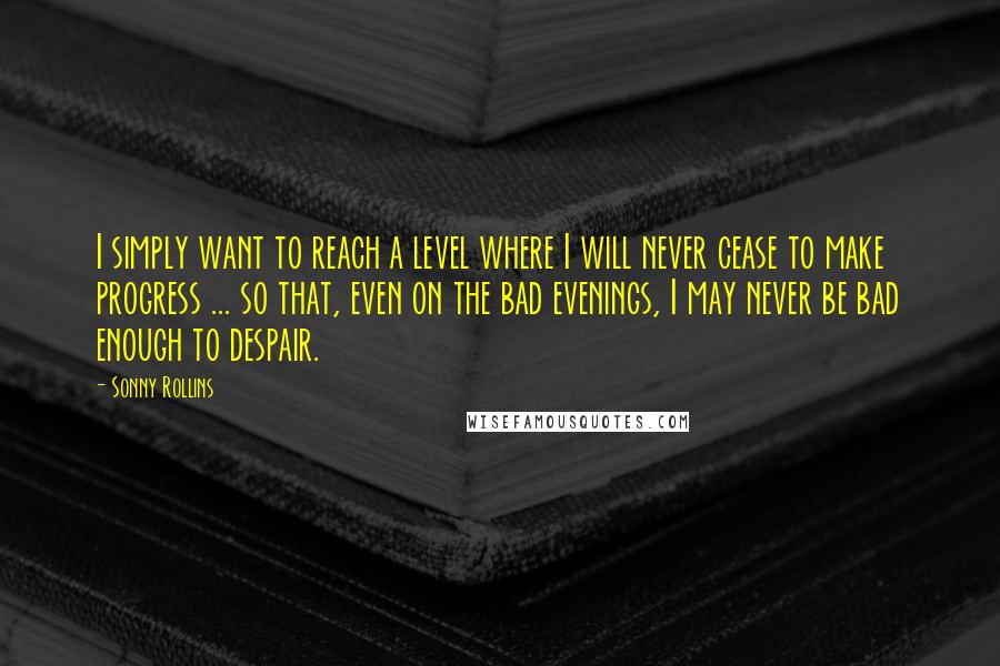 Sonny Rollins quotes: I simply want to reach a level where I will never cease to make progress ... so that, even on the bad evenings, I may never be bad enough to