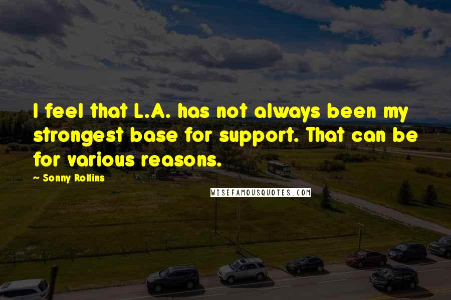 Sonny Rollins quotes: I feel that L.A. has not always been my strongest base for support. That can be for various reasons. Sonny Rollins quotes: I feel that L.A. has not always been my strongest base for support. That can be for various reasons.