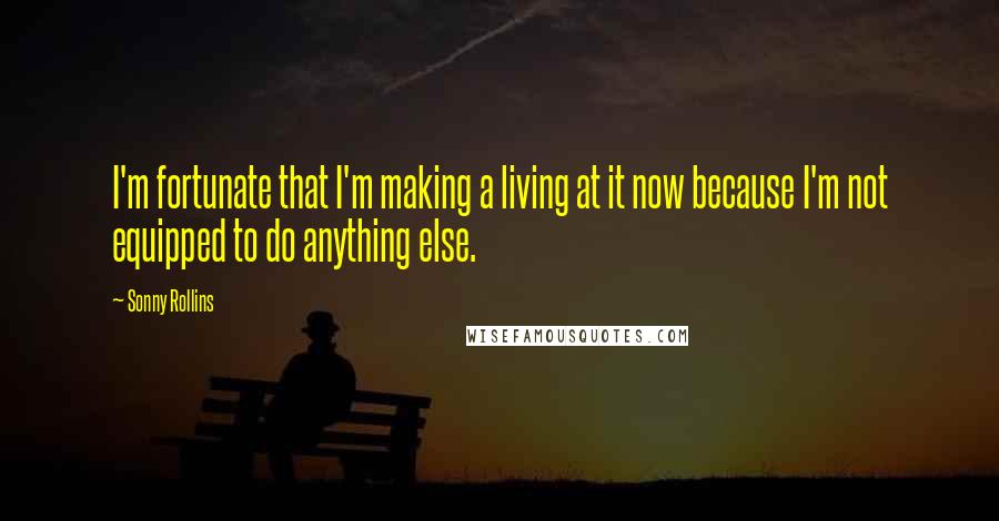 Sonny Rollins quotes: I'm fortunate that I'm making a living at it now because I'm not equipped to do anything else.