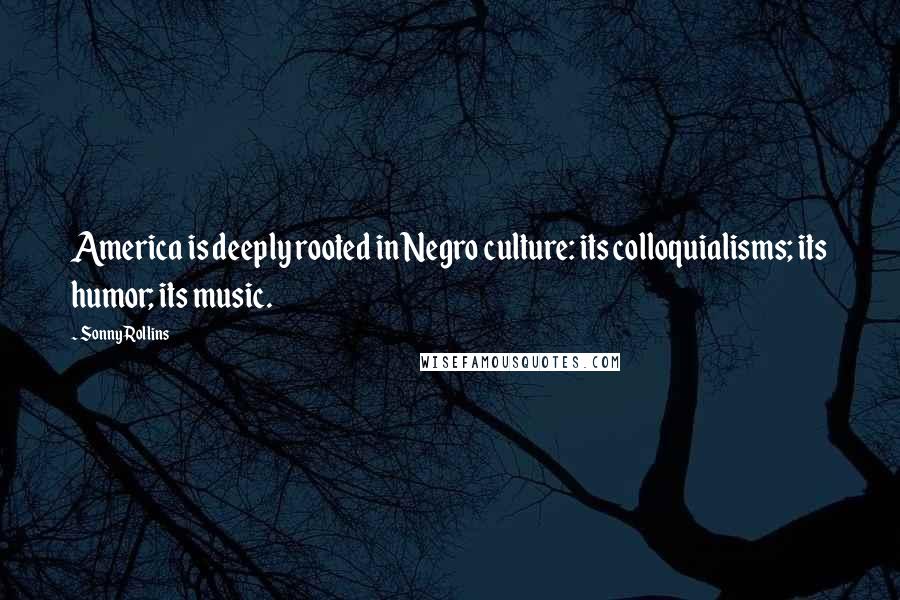 Sonny Rollins quotes: America is deeply rooted in Negro culture: its colloquialisms; its humor; its music.