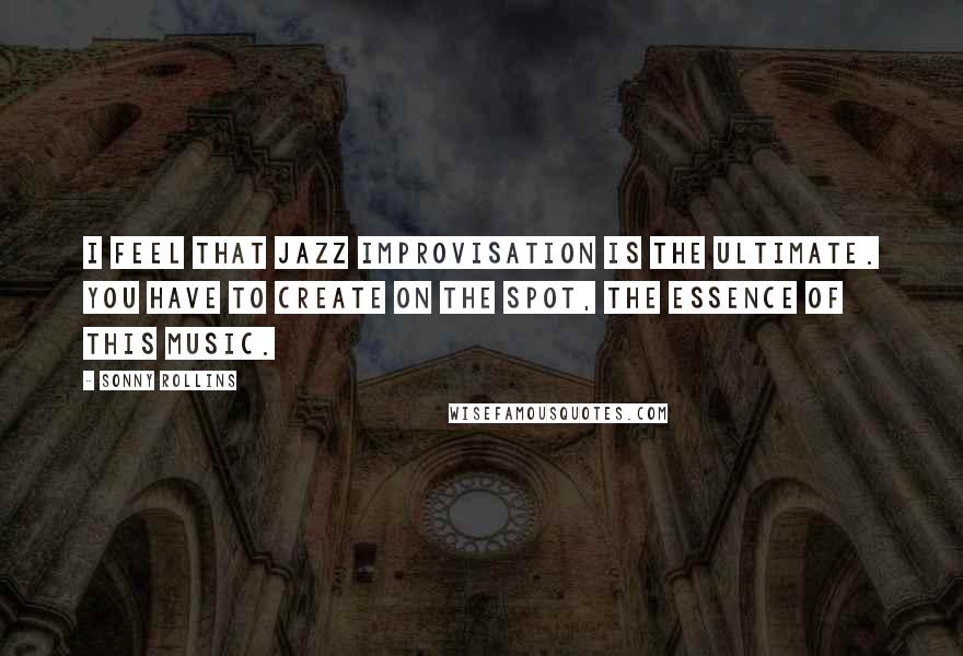 Sonny Rollins quotes: I feel that Jazz improvisation is the ultimate. You have to create on the spot, the essence of this music.