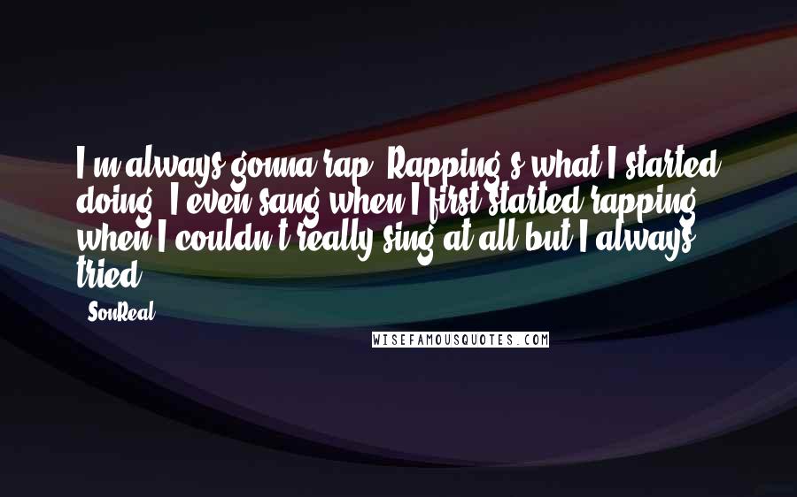 SonReal quotes: I'm always gonna rap. Rapping's what I started doing, I even sang when I first started rapping, when I couldn't really sing at all but I always tried.