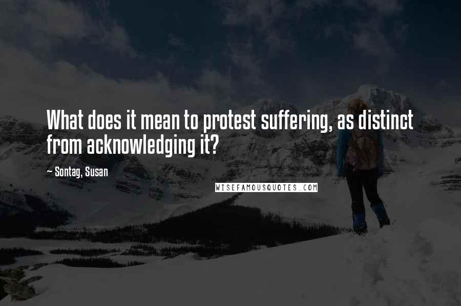 Sontag, Susan quotes: What does it mean to protest suffering, as distinct from acknowledging it?