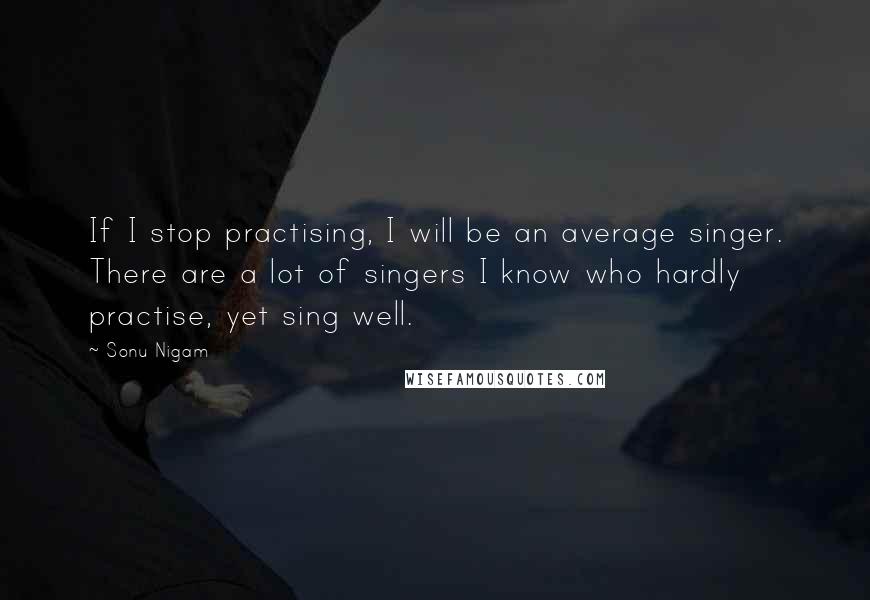 Sonu Nigam quotes: If I stop practising, I will be an average singer. There are a lot of singers I know who hardly practise, yet sing well.