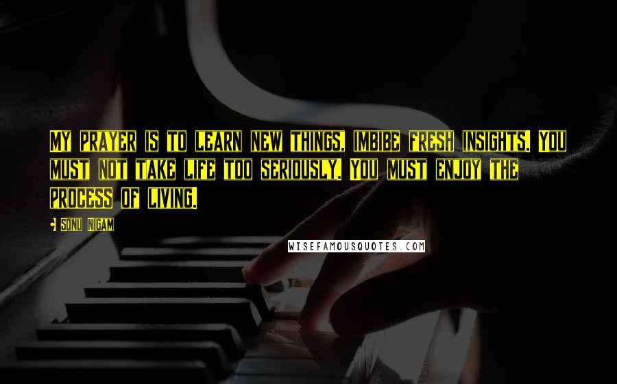 Sonu Nigam quotes: My prayer is to learn new things, imbibe fresh insights. You must not take life too seriously. You must enjoy the process of living.