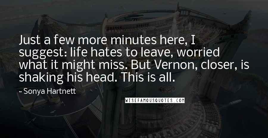 Sonya Hartnett quotes: Just a few more minutes here, I suggest: life hates to leave, worried what it might miss. But Vernon, closer, is shaking his head. This is all.