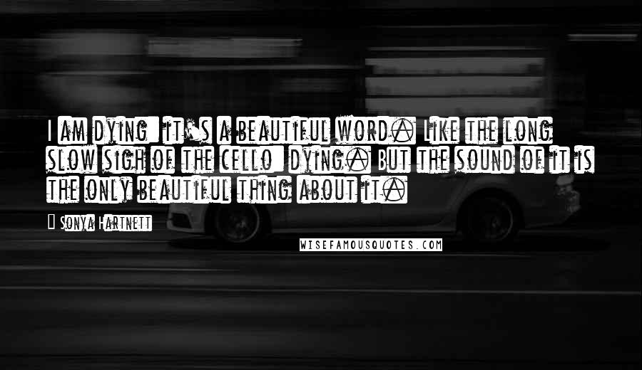 Sonya Hartnett quotes: I am dying: it's a beautiful word. Like the long slow sigh of the cello: dying. But the sound of it is the only beautiful thing about it.