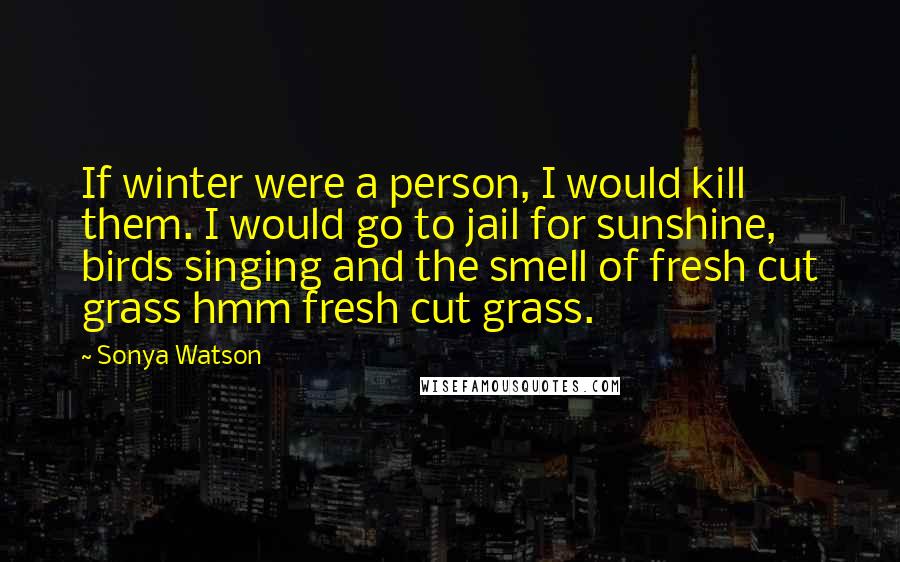 Sonya Watson quotes: If winter were a person, I would kill them. I would go to jail for sunshine, birds singing and the smell of fresh cut grass hmm fresh cut grass. Sonya Watson quotes: If winter were a person, I would kill them. I would go to jail for sunshine, birds singing and the smell of fresh cut grass hmm fresh cut grass.