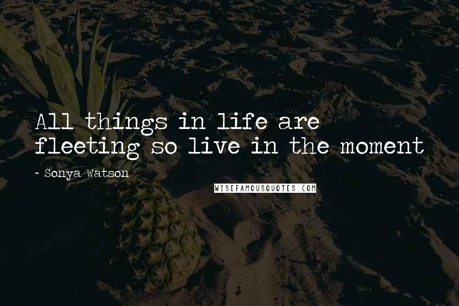 Sonya Watson quotes: All things in life are fleeting so live in the moment