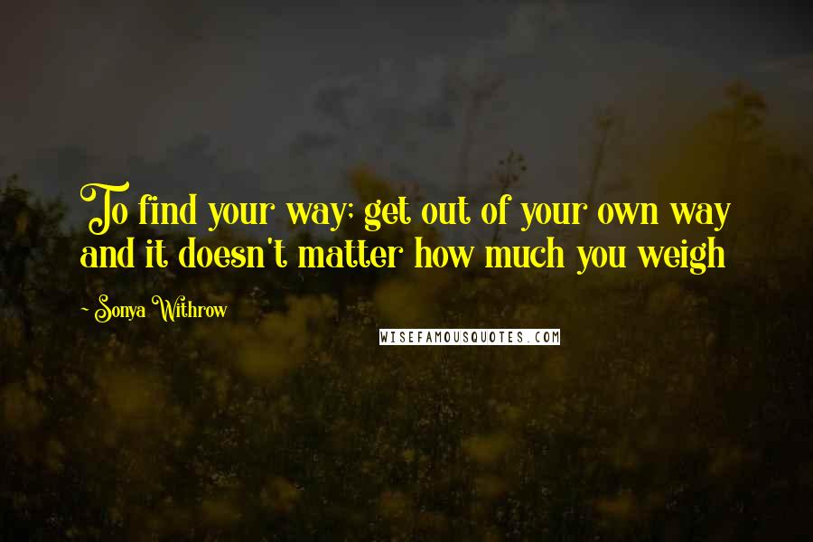 Sonya Withrow quotes: To find your way; get out of your own way and it doesn't matter how much you weigh