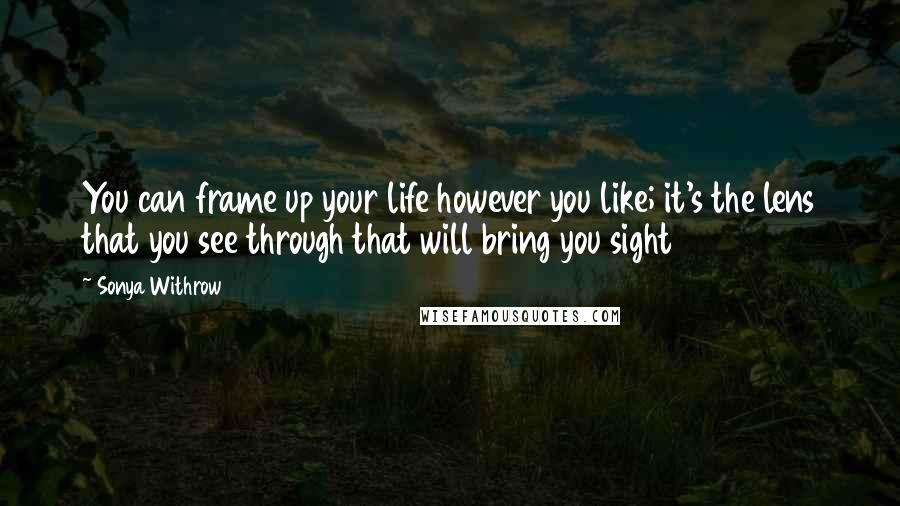 Sonya Withrow quotes: You can frame up your life however you like; it's the lens that you see through that will bring you sight