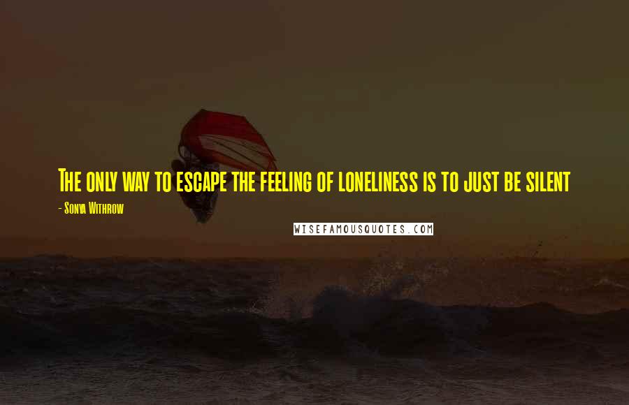 Sonya Withrow quotes: The only way to escape the feeling of loneliness is to just be silent