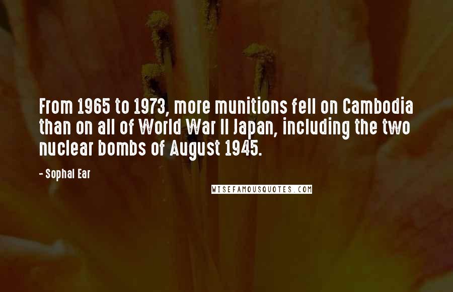 Sophal Ear quotes: From 1965 to 1973, more munitions fell on Cambodia than on all of World War II Japan, including the two nuclear bombs of August 1945. Sophal Ear quotes: From 1965 to 1973, more munitions fell on Cambodia than on all of World War II Japan, including the two nuclear bombs of August 1945.