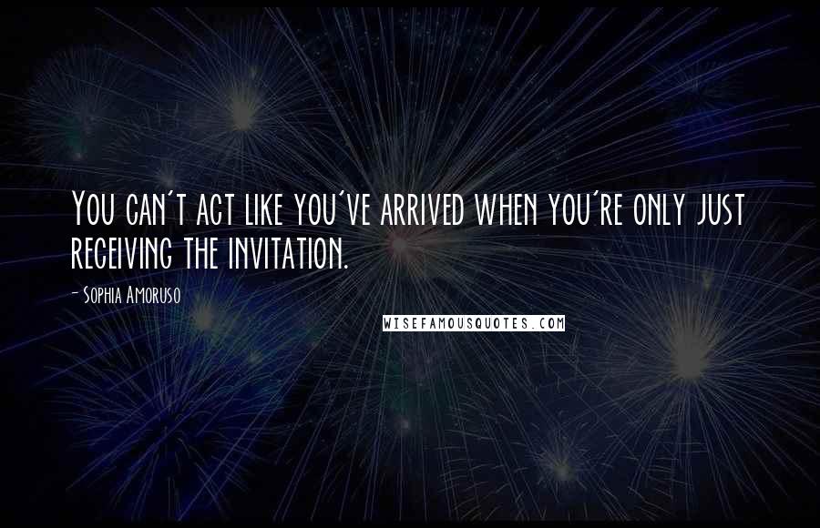 Sophia Amoruso quotes: You can't act like you've arrived when you're only just receiving the invitation.