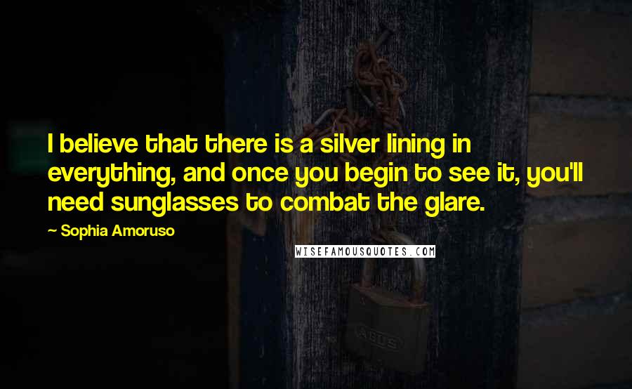 Sophia Amoruso quotes: I believe that there is a silver lining in everything, and once you begin to see it, you'll need sunglasses to combat the glare.