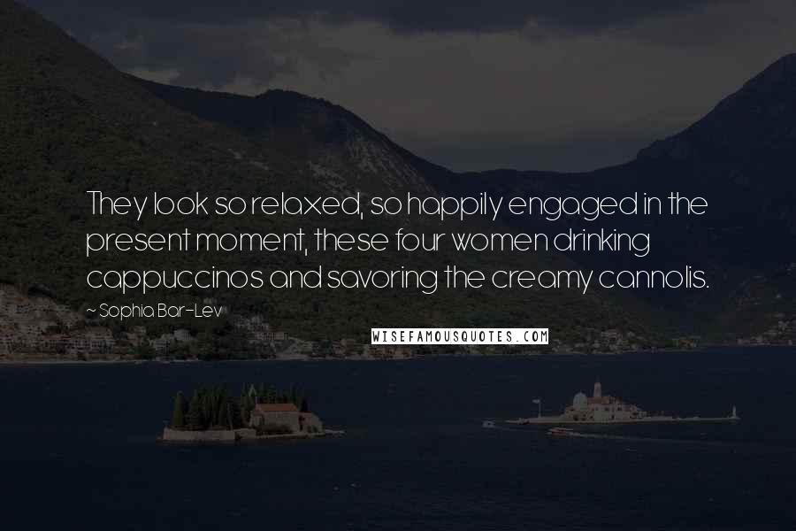 Sophia Bar-Lev quotes: They look so relaxed, so happily engaged in the present moment, these four women drinking cappuccinos and savoring the creamy cannolis. Sophia Bar-Lev quotes: They look so relaxed, so happily engaged in the present moment, these four women drinking cappuccinos and savoring the creamy cannolis.