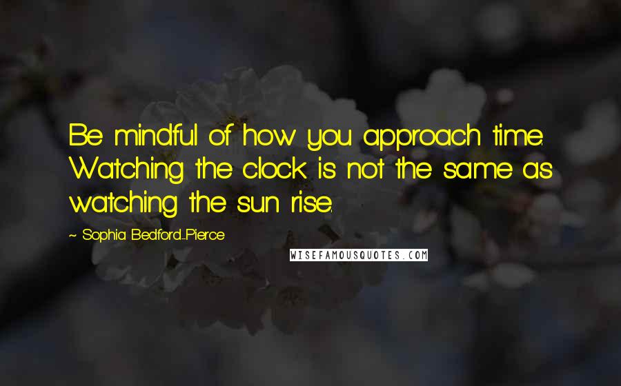 Sophia Bedford-Pierce quotes: Be mindful of how you approach time. Watching the clock is not the same as watching the sun rise.