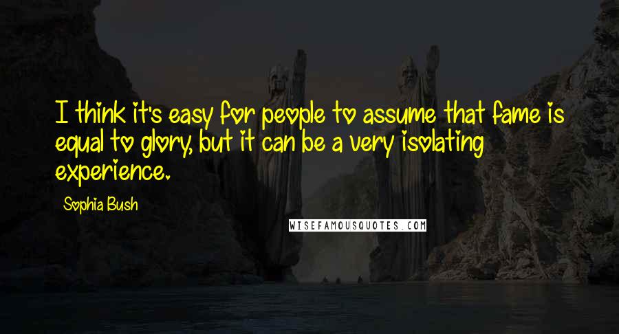 Sophia Bush quotes: I think it's easy for people to assume that fame is equal to glory, but it can be a very isolating experience.