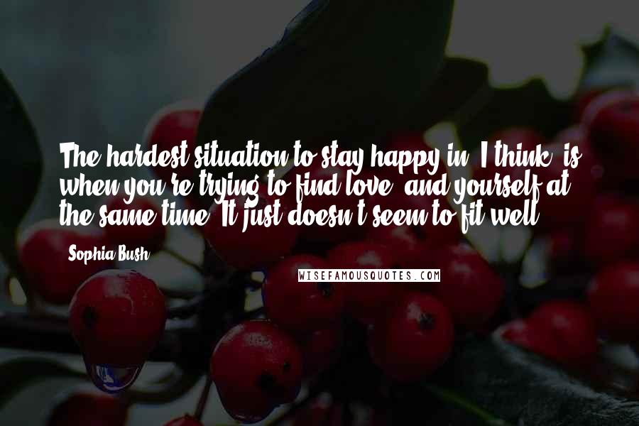 Sophia Bush quotes: The hardest situation to stay happy in, I think, is when you're trying to find love, and yourself at the same time. It just doesn't seem to fit well.