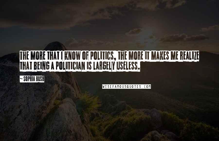 Sophia Bush quotes: The more that I know of politics, the more it makes me realize that being a politician is largely useless.