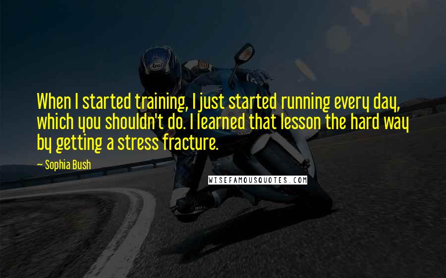 Sophia Bush quotes: When I started training, I just started running every day, which you shouldn't do. I learned that lesson the hard way by getting a stress fracture.
