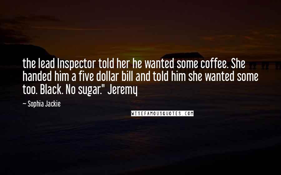 Sophia Jackie quotes: the lead Inspector told her he wanted some coffee. She handed him a five dollar bill and told him she wanted some too. Black. No sugar." Jeremy Sophia Jackie quotes: the lead Inspector told her he wanted some coffee. She handed him a five dollar bill and told him she wanted some too. Black. No sugar." Jeremy