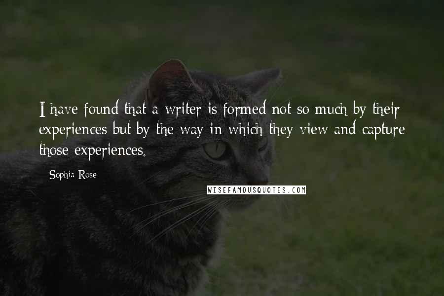 Sophia Rose quotes: I have found that a writer is formed not so much by their experiences but by the way in which they view and capture those experiences. Sophia Rose quotes: I have found that a writer is formed not so much by their experiences but by the way in which they view and capture those experiences.