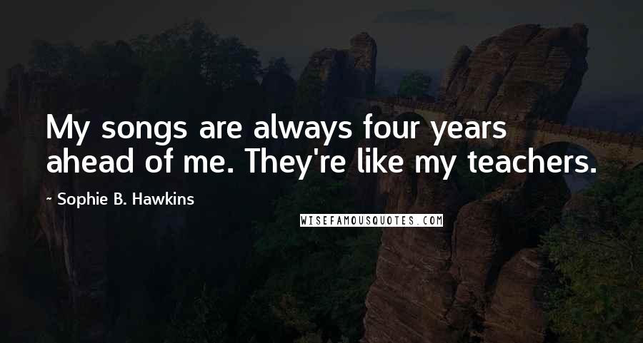 Sophie B. Hawkins quotes: My songs are always four years ahead of me. They're like my teachers.