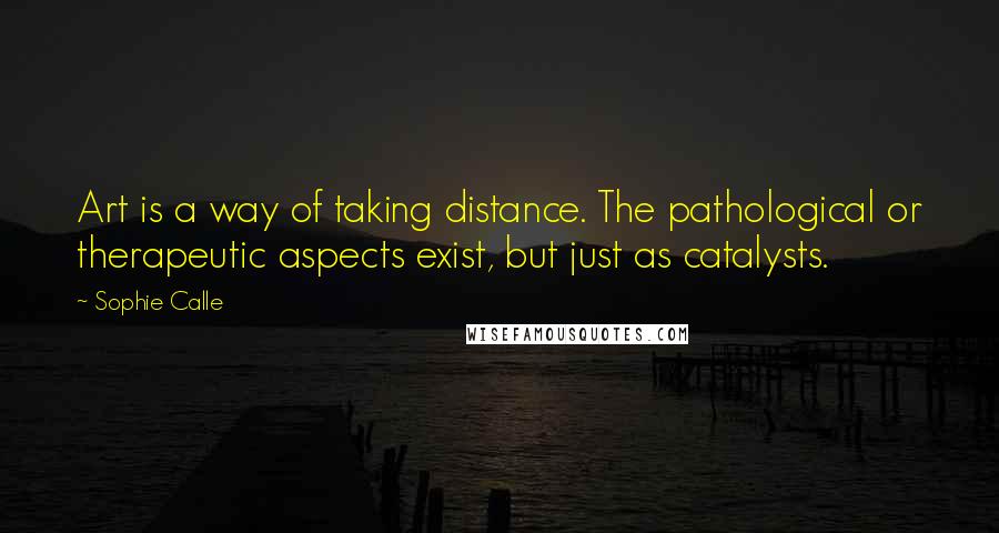 Sophie Calle quotes: Art is a way of taking distance. The pathological or therapeutic aspects exist, but just as catalysts. Sophie Calle quotes: Art is a way of taking distance. The pathological or therapeutic aspects exist, but just as catalysts.