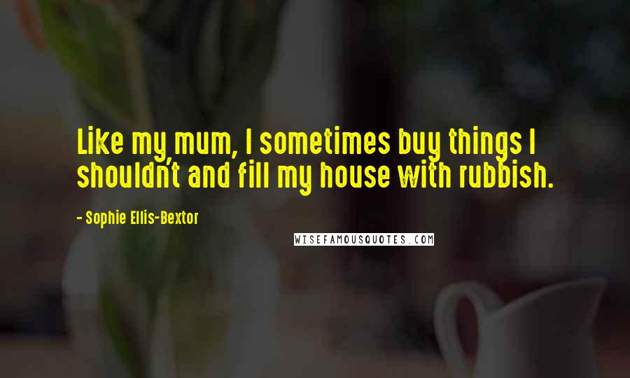 Sophie Ellis-Bextor quotes: Like my mum, I sometimes buy things I shouldn't and fill my house with rubbish. Sophie Ellis-Bextor quotes: Like my mum, I sometimes buy things I shouldn't and fill my house with rubbish.