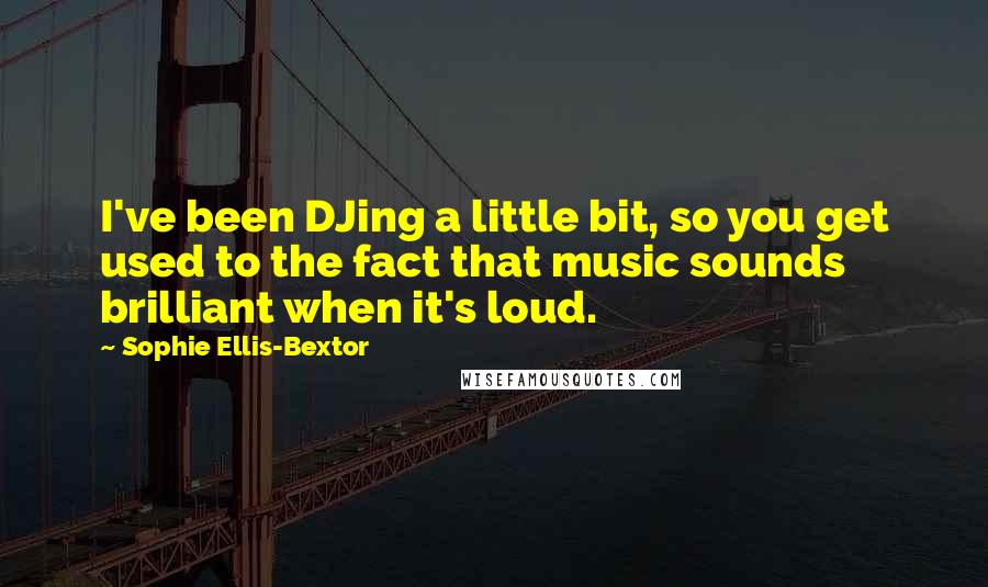 Sophie Ellis-Bextor quotes: I've been DJing a little bit, so you get used to the fact that music sounds brilliant when it's loud. Sophie Ellis-Bextor quotes: I've been DJing a little bit, so you get used to the fact that music sounds brilliant when it's loud.