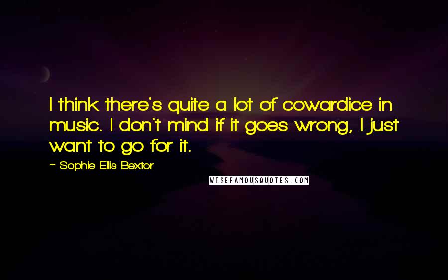 Sophie Ellis-Bextor quotes: I think there's quite a lot of cowardice in music. I don't mind if it goes wrong, I just want to go for it. Sophie Ellis-Bextor quotes: I think there's quite a lot of cowardice in music. I don't mind if it goes wrong, I just want to go for it.