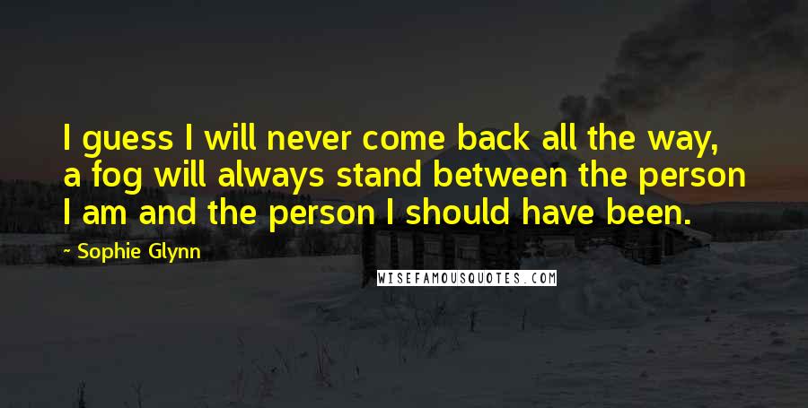 Sophie Glynn quotes: I guess I will never come back all the way, a fog will always stand between the person I am and the person I should have been.