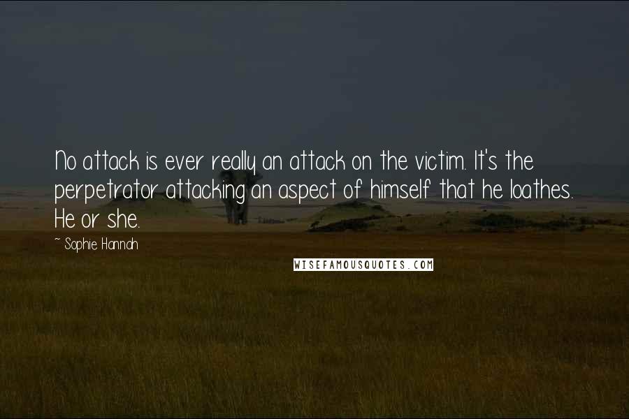 Sophie Hannah quotes: No attack is ever really an attack on the victim. It's the perpetrator attacking an aspect of himself that he loathes. He or she.