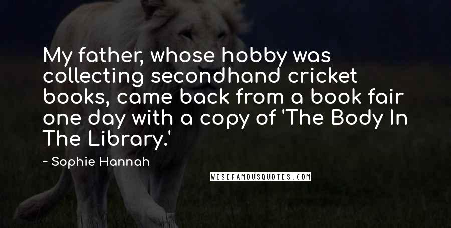 Sophie Hannah quotes: My father, whose hobby was collecting secondhand cricket books, came back from a book fair one day with a copy of 'The Body In The Library.'