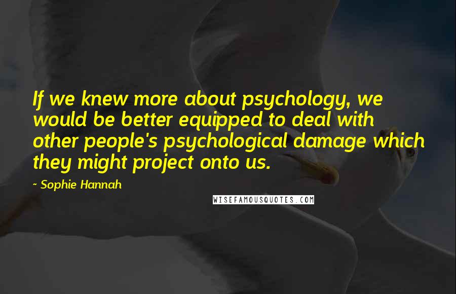 Sophie Hannah quotes: If we knew more about psychology, we would be better equipped to deal with other people's psychological damage which they might project onto us.