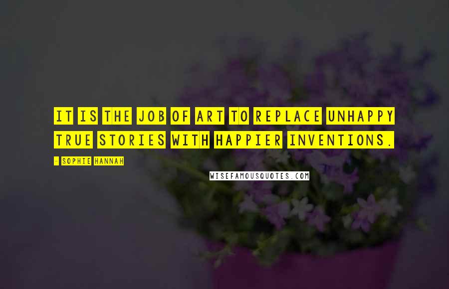 Sophie Hannah quotes: It is the job of art to replace unhappy true stories with happier inventions.