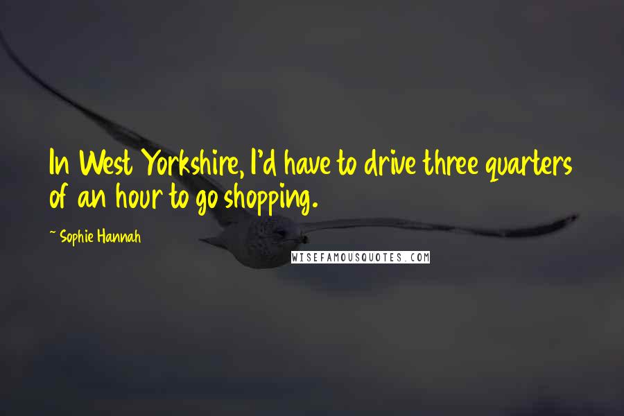 Sophie Hannah quotes: In West Yorkshire, I'd have to drive three quarters of an hour to go shopping.