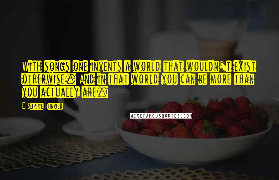 Sophie Hunger quotes: With songs one invents a world that wouldn't exist otherwise. And in that world you can be more than you actually are.