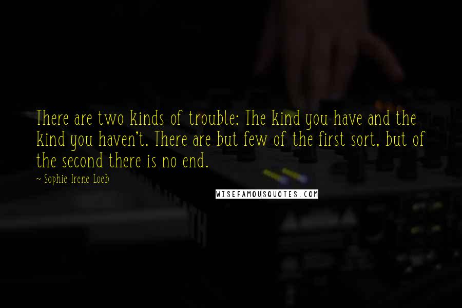 Sophie Irene Loeb quotes: There are two kinds of trouble: The kind you have and the kind you haven't. There are but few of the first sort, but of the second there is no Sophie Irene Loeb quotes: There are two kinds of trouble: The kind you have and the kind you haven't. There are but few of the first sort, but of the second there is no