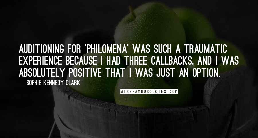 Sophie Kennedy Clark quotes: Auditioning for 'Philomena' was such a traumatic experience because I had three callbacks, and I was absolutely positive that I was just an option. Sophie Kennedy Clark quotes: Auditioning for 'Philomena' was such a traumatic experience because I had three callbacks, and I was absolutely positive that I was just an option.