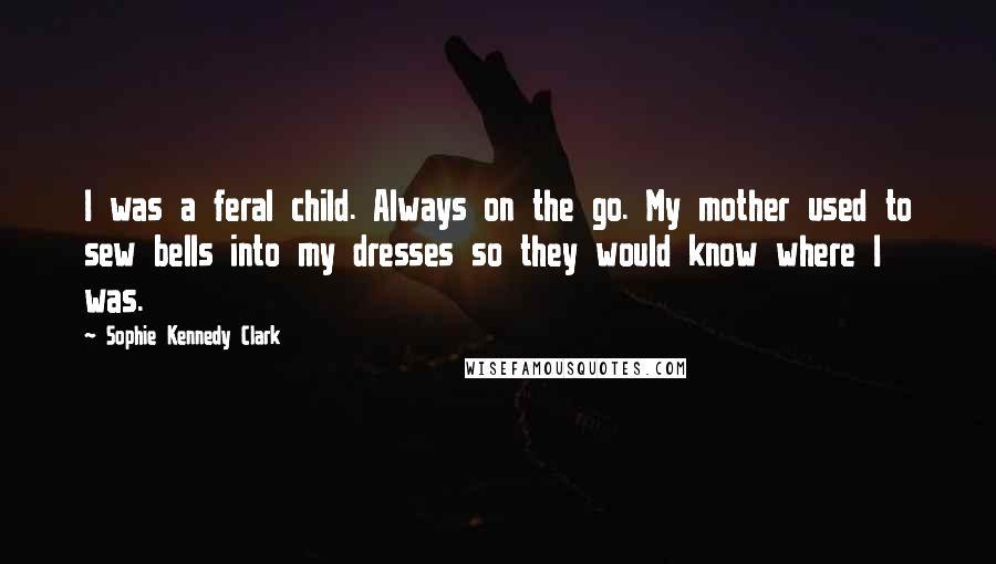 Sophie Kennedy Clark quotes: I was a feral child. Always on the go. My mother used to sew bells into my dresses so they would know where I was. Sophie Kennedy Clark quotes: I was a feral child. Always on the go. My mother used to sew bells into my dresses so they would know where I was.