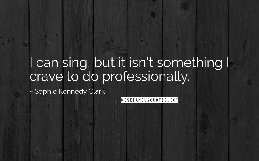 Sophie Kennedy Clark quotes: I can sing, but it isn't something I crave to do professionally.
