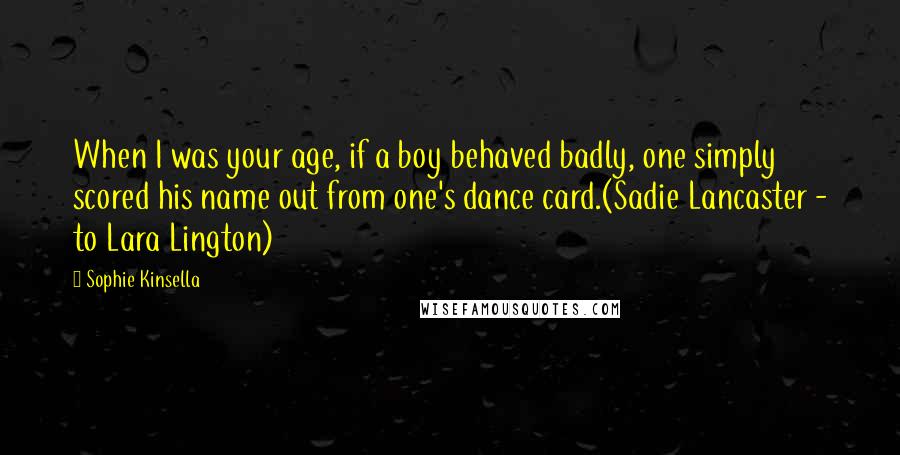 Sophie Kinsella quotes: When I was your age, if a boy behaved badly, one simply scored his name out from one's dance card.(Sadie Lancaster - to Lara Lington) Sophie Kinsella quotes: When I was your age, if a boy behaved badly, one simply scored his name out from one's dance card.(Sadie Lancaster - to Lara Lington)
