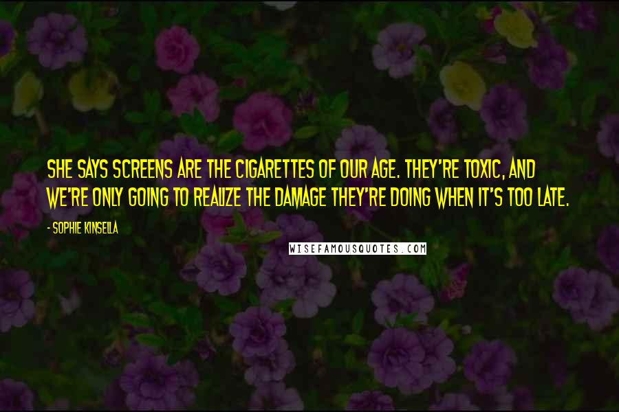 Sophie Kinsella quotes: She says screens are the cigarettes of our age. They're toxic, and we're only going to realize the damage they're doing when it's too late. Sophie Kinsella quotes: She says screens are the cigarettes of our age. They're toxic, and we're only going to realize the damage they're doing when it's too late.