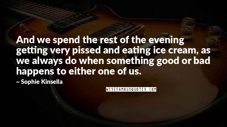 Sophie Kinsella quotes: And we spend the rest of the evening getting very pissed and eating ice cream, as we always do when something good or bad happens to either one of us. Sophie Kinsella quotes: And we spend the rest of the evening getting very pissed and eating ice cream, as we always do when something good or bad happens to either one of us.