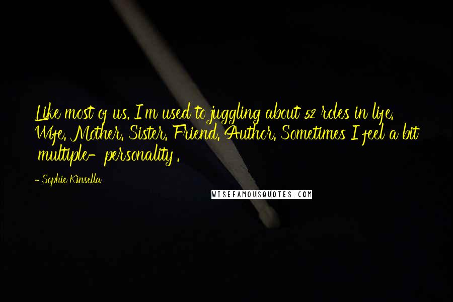 Sophie Kinsella quotes: Like most of us, I'm used to juggling about 52 roles in life. Wife. Mother. Sister. Friend. Author. Sometimes I feel a bit 'multiple-personality'. Sophie Kinsella quotes: Like most of us, I'm used to juggling about 52 roles in life. Wife. Mother. Sister. Friend. Author. Sometimes I feel a bit 'multiple-personality'.