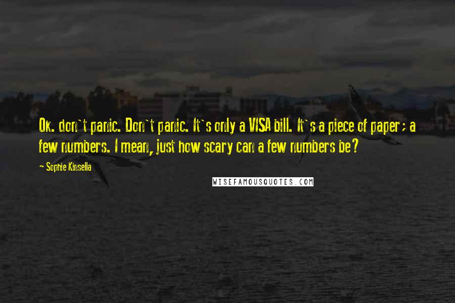 Sophie Kinsella quotes: Ok. don't panic. Don't panic. It's only a VISA bill. It's a piece of paper; a few numbers. I mean, just how scary can a few numbers be? Sophie Kinsella quotes: Ok. don't panic. Don't panic. It's only a VISA bill. It's a piece of paper; a few numbers. I mean, just how scary can a few numbers be?