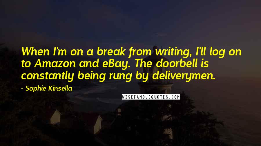 Sophie Kinsella quotes: When I'm on a break from writing, I'll log on to Amazon and eBay. The doorbell is constantly being rung by deliverymen. Sophie Kinsella quotes: When I'm on a break from writing, I'll log on to Amazon and eBay. The doorbell is constantly being rung by deliverymen.